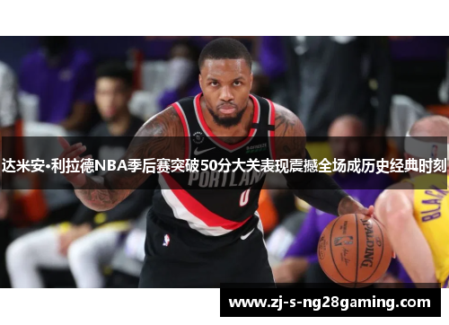 达米安·利拉德NBA季后赛突破50分大关表现震撼全场成历史经典时刻