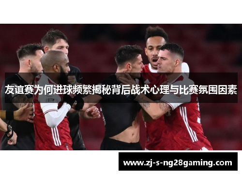 友谊赛为何进球频繁揭秘背后战术心理与比赛氛围因素