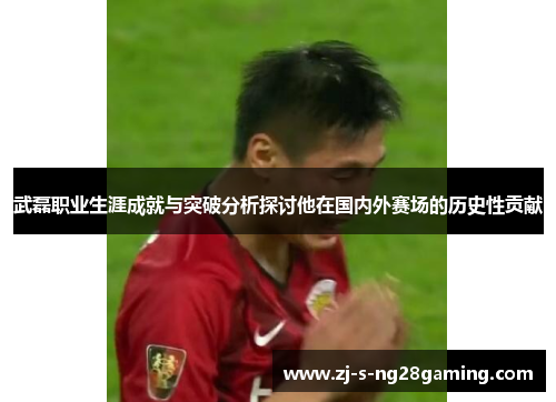 武磊职业生涯成就与突破分析探讨他在国内外赛场的历史性贡献
