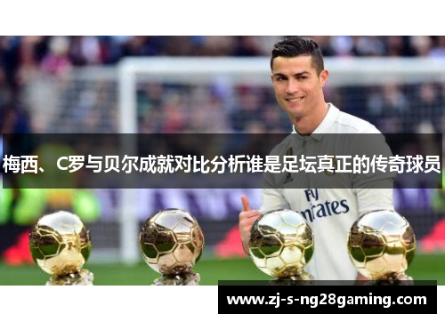 梅西、C罗与贝尔成就对比分析谁是足坛真正的传奇球员