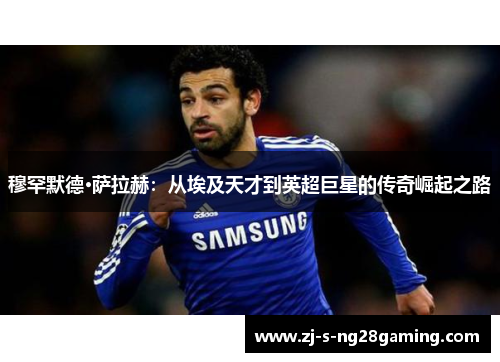 穆罕默德·萨拉赫：从埃及天才到英超巨星的传奇崛起之路
