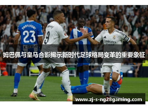 姆巴佩与皇马合影揭示新时代足球格局变革的重要象征 姆巴佩与皇马合影揭示新时代足球格局变革的重要象征