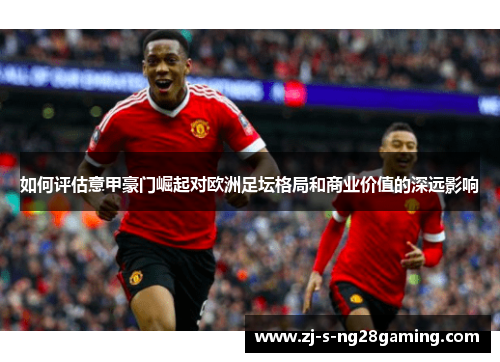 如何评估意甲豪门崛起对欧洲足坛格局和商业价值的深远影响 如何评估意甲豪门崛起对欧洲足坛格局和商业价值的深远影响