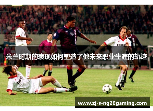 米兰时期的表现如何塑造了他未来职业生涯的轨迹