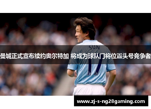 曼城正式宣布续约奥尔特加 将成为球队门将位置头号竞争者 曼城正式宣布续约奥尔特加 将成为球队门将位置头号竞争者