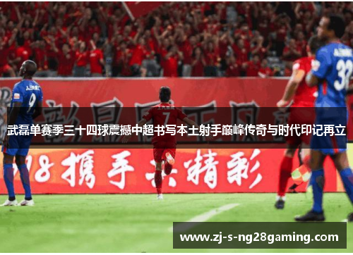 武磊单赛季三十四球震撼中超书写本土射手巅峰传奇与时代印记再立 武磊单赛季三十四球震撼中超书写本土射手巅峰传奇与时代印记再立