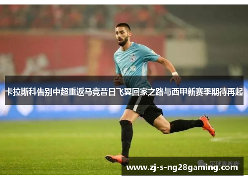 卡拉斯科告别中超重返马竞昔日飞翼回家之路与西甲新赛季期待再起